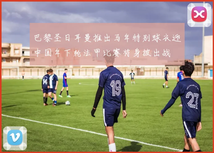 巴黎圣日耳曼推出马年特别球衣迎中国年下轮法甲比赛将身披出战