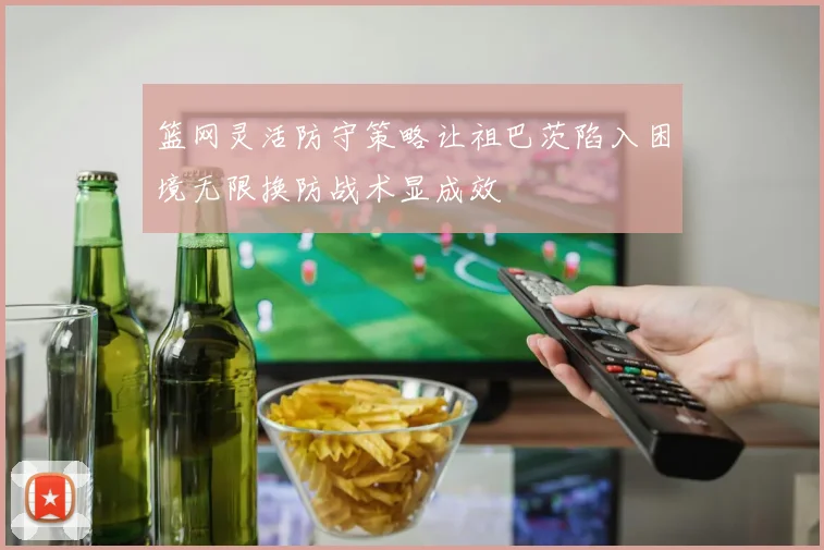 篮网灵活防守策略让祖巴茨陷入困境无限换防战术显成效