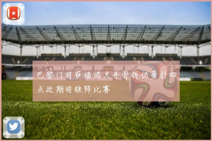 巴黎门将萨福诺夫手骨折仍勇扑四点近期将缺阵比赛