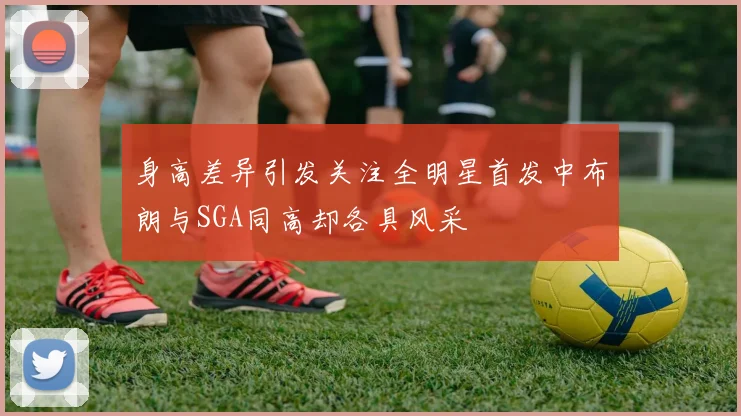 身高差异引发关注全明星首发中布朗与SGA同高却各具风采