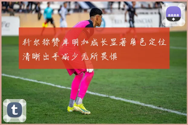 科尔称赞库明加成长显著角色定位清晰出手减少无所畏惧