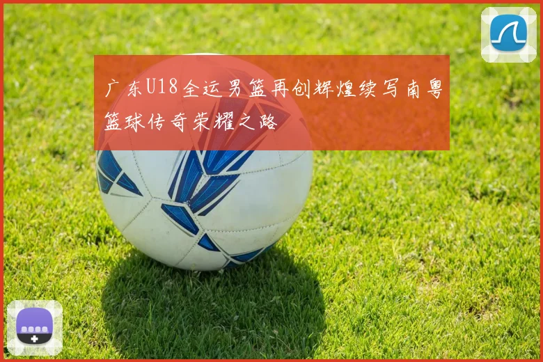 广东U18全运男篮再创辉煌续写南粤篮球传奇荣耀之路