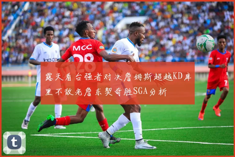 露天看台强者对决詹姆斯超越KD库里不敌老詹东契奇胜SGA分析