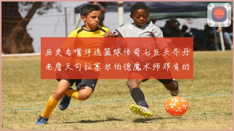历史名嘴评选篮球传奇七巨头乔丹老詹天勾拉塞尔伯德魔术师邓肯的巅峰之路