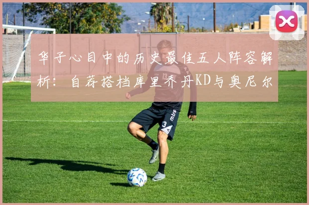 华子心目中的历史最佳五人阵容解析：自荐搭档库里乔丹KD与奥尼尔共襄盛举