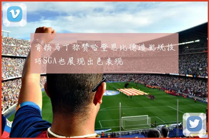 肯扬马丁称赞哈登恩比德造犯规技巧SGA也展现出色表现