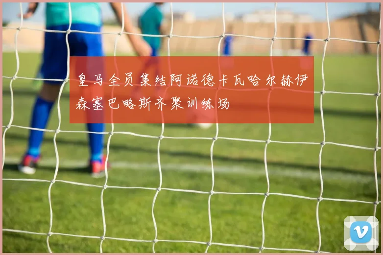皇马全员集结阿诺德卡瓦哈尔赫伊森塞巴略斯齐聚训练场
