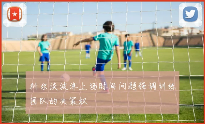 科尔谈波津上场时间问题强调训练团队的决策权