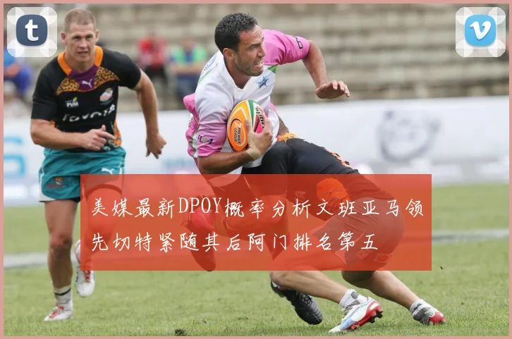美媒最新DPOY概率分析文班亚马领先切特紧随其后阿门排名第五