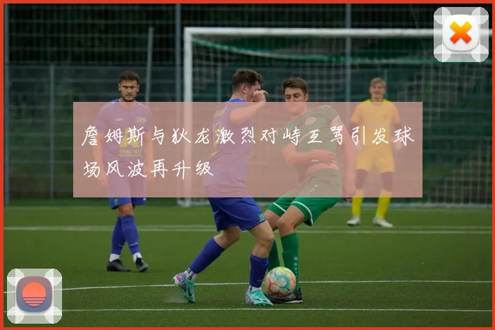 詹姆斯与狄龙激烈对峙互骂引发球场风波再升级