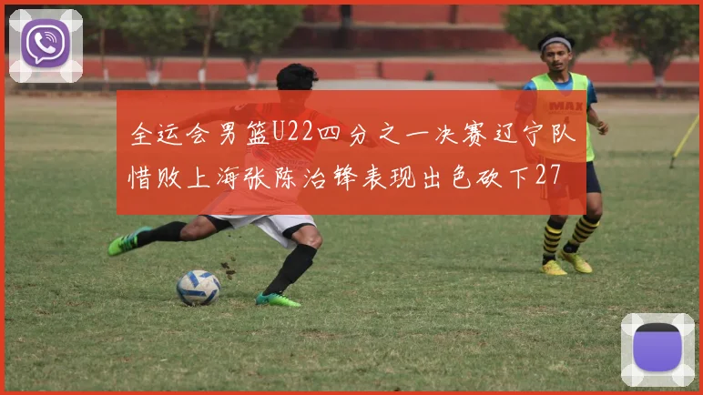 全运会男篮U22四分之一决赛辽宁队惜败上海张陈治锋表现出色砍下27分23篮板5盖帽