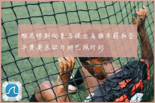维尼修斯向皇马提出高额年薪和签字费要求欲与姆巴佩对标