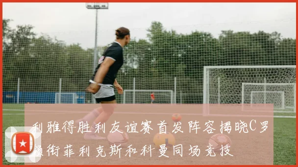 利雅得胜利友谊赛首发阵容揭晓C罗领衔菲利克斯和科曼同场竞技