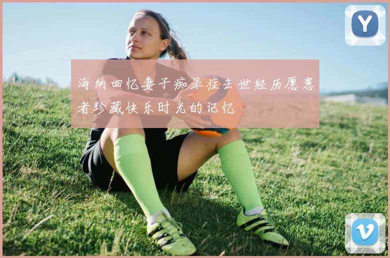 海纳回忆妻子痴呆症去世经历愿患者珍藏快乐时光的记忆