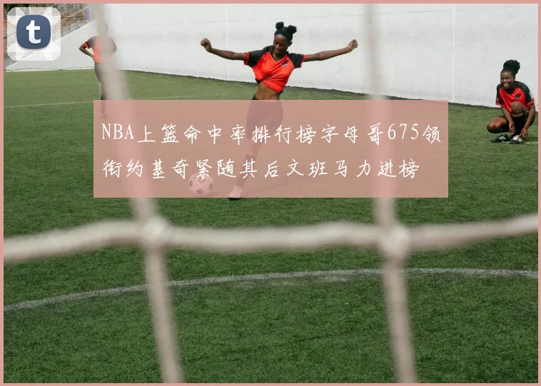 NBA上篮命中率排行榜字母哥675领衔约基奇紧随其后文班马力进榜