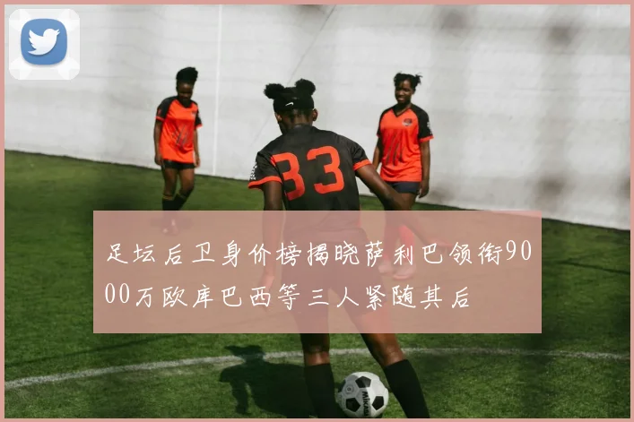 足坛后卫身价榜揭晓萨利巴领衔9000万欧库巴西等三人紧随其后