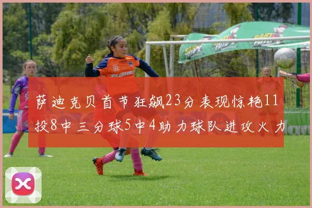 萨迪克贝首节狂飙23分表现惊艳11投8中三分球5中4助力球队进攻火力全开