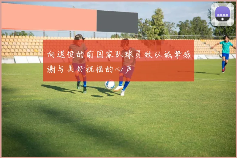 向退役的前国家队球员致以诚挚感谢与美好祝福的心声