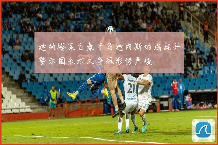 迪纳塔莱自豪于乌迪内斯的成就并警示国米尤文争冠形势严峻