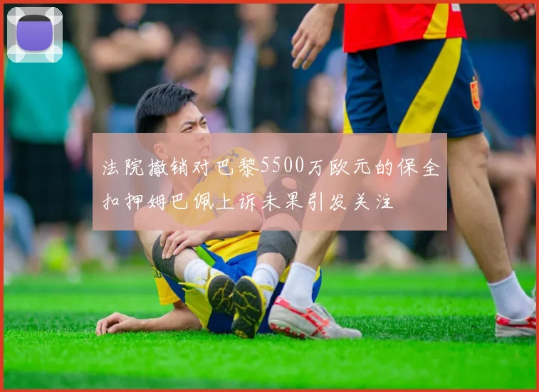法院撤销对巴黎5500万欧元的保全扣押姆巴佩上诉未果引发关注