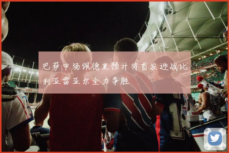 巴萨中场佩德里预计将首发迎战比利亚雷亚尔全力争胜