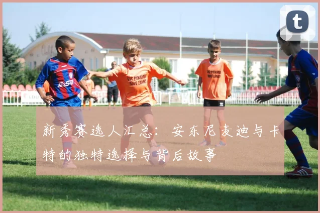 新秀赛选人汇总：安东尼麦迪与卡特的独特选择与背后故事