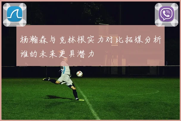 杨瀚森与克林根实力对比拓媒分析谁的未来更具潜力