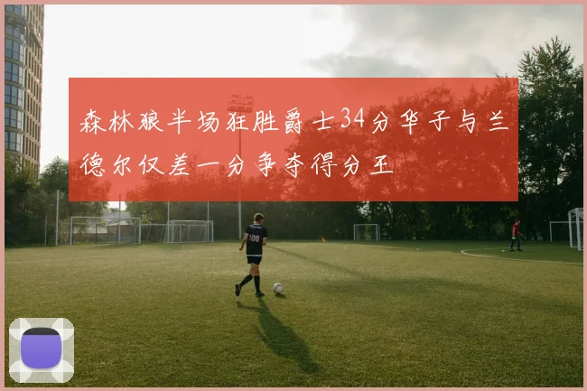 森林狼半场狂胜爵士34分华子与兰德尔仅差一分争夺得分王