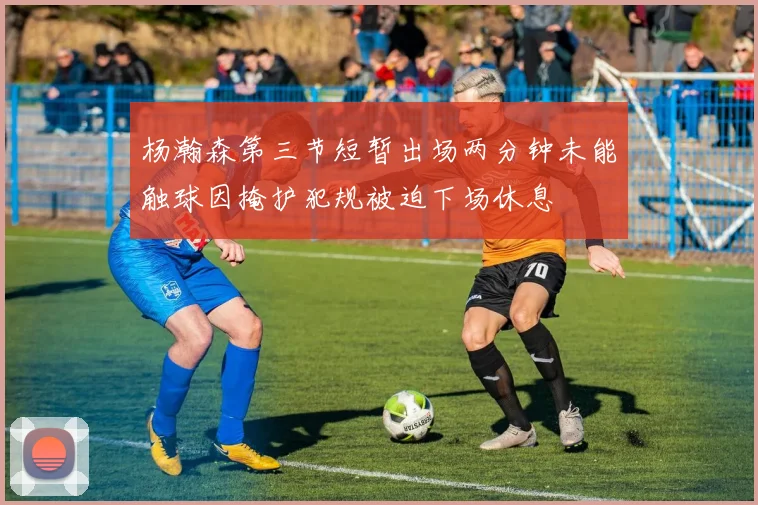 杨瀚森第三节短暂出场两分钟未能触球因掩护犯规被迫下场休息